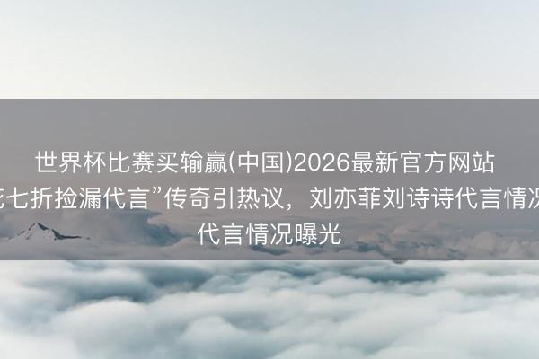 世界杯比赛买输赢(中国)2026最新官方网站 “85花七折捡漏代言”传奇引热议，刘亦菲刘诗诗代言情况曝光