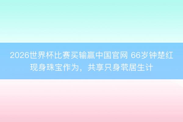 2026世界杯比赛买输赢中国官网 66岁钟楚红现身珠宝作为，共享只身茕居生计
