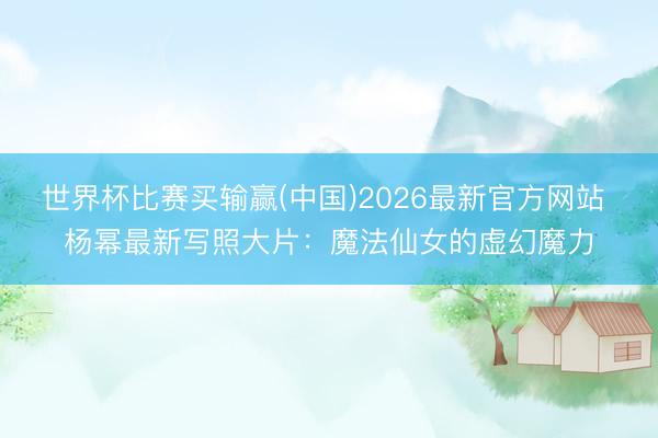 世界杯比赛买输赢(中国)2026最新官方网站 杨幂最新写照大片：魔法仙女的虚幻魔力