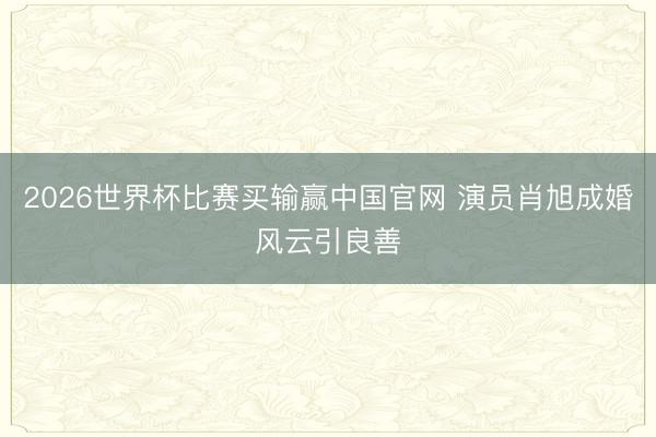 2026世界杯比赛买输赢中国官网 演员肖旭成婚风云引良善