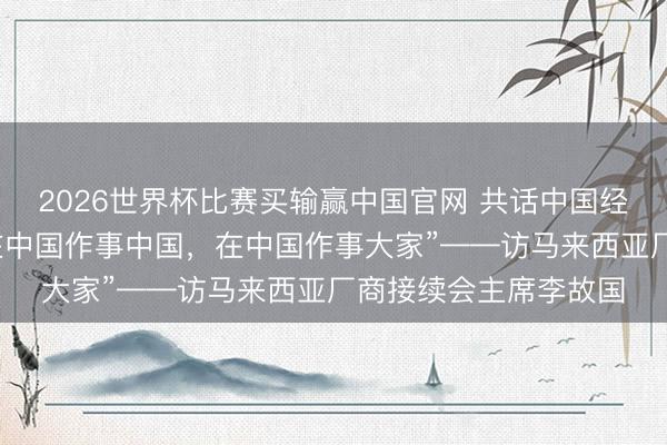 2026世界杯比赛买输赢中国官网 共话中国经济新机遇｜专访：“在中国作事中国，在中国作事大家”——访马来西亚厂商接续会主席李故国