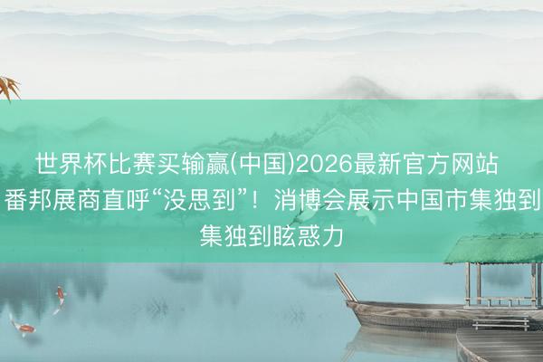 世界杯比赛买输赢(中国)2026最新官方网站 视频丨番邦展商直呼“没思到”！消博会展示中国市集独到眩惑力