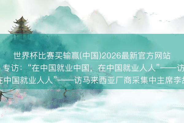 世界杯比赛买输赢(中国)2026最新官方网站 共话中国经济新机遇｜专访：“在中国就业中国，在中国就业人人”——访马来西亚厂商采集中主席李故国
