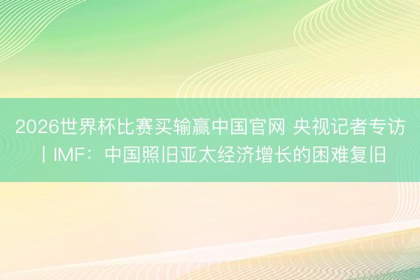 2026世界杯比赛买输赢中国官网 央视记者专访丨IMF：中国照旧亚太经济增长的困难复旧