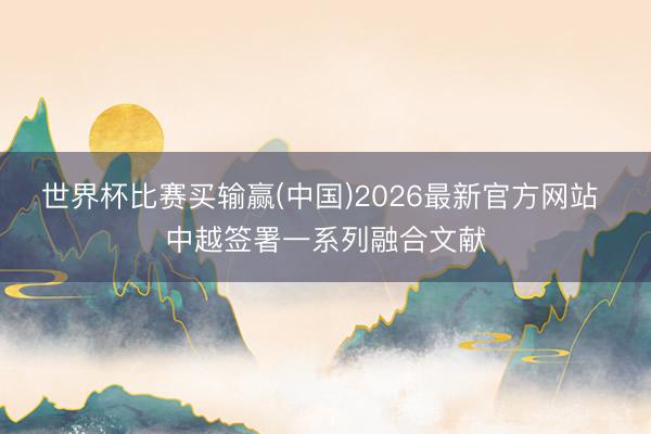 世界杯比赛买输赢(中国)2026最新官方网站 中越签署一系列融合文献