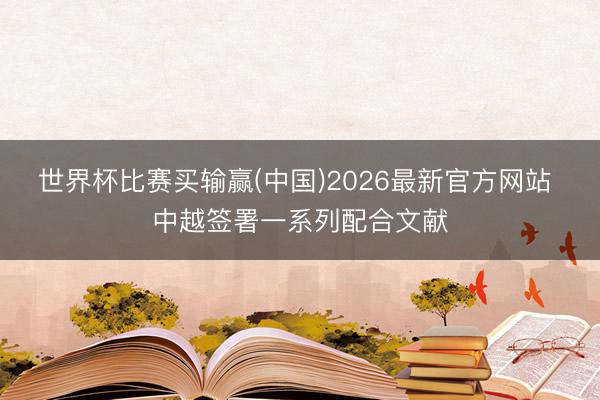 世界杯比赛买输赢(中国)2026最新官方网站 中越签署一系列配合文献