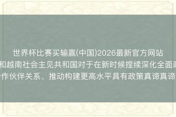 世界杯比赛买输赢(中国)2026最新官方网站 中华东说念主民共和国和越南社会主见共和国对于在新时候捏续深化全面政策合作伙伴关系、推动构建更高水平具有政策真谛真谛的中越运说念共同体的联合声明