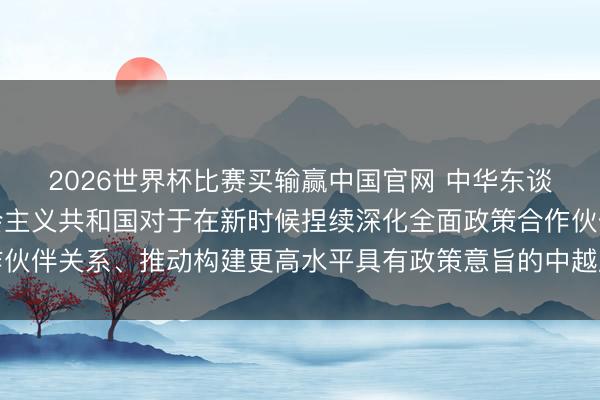 2026世界杯比赛买输赢中国官网 中华东谈主民共和国和越南社会主义共和国对于在新时候捏续深化全面政策合作伙伴关系、推动构建更高水平具有政策意旨的中越庆幸共同体的集会声明