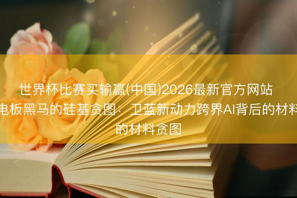 世界杯比赛买输赢(中国)2026最新官方网站 固态电板黑马的硅基贪图：卫蓝新动力跨界AI背后的材料贪图