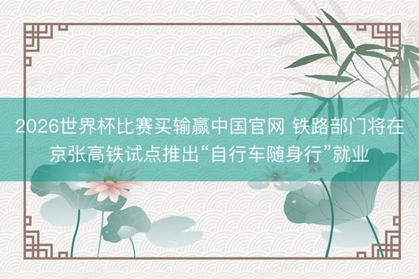 2026世界杯比赛买输赢中国官网 铁路部门将在京张高铁试点推出“自行车随身行”就业