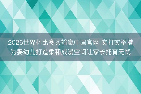 2026世界杯比赛买输赢中国官网 实打实举措为婴幼儿打造柔和成漫空间让家长托育无忧