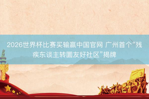 2026世界杯比赛买输赢中国官网 广州首个“残疾东谈主转圜友好社区”揭牌