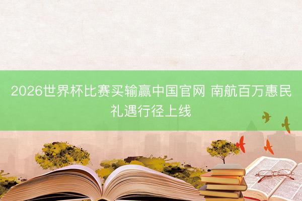2026世界杯比赛买输赢中国官网 南航百万惠民礼遇行径上线