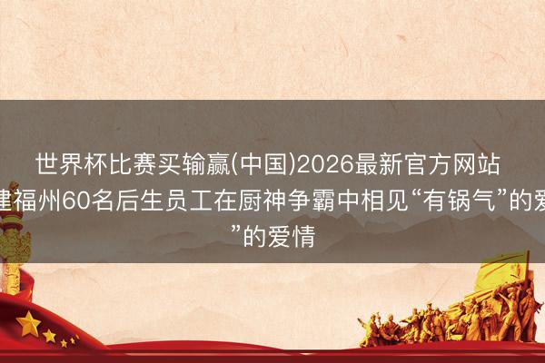 世界杯比赛买输赢(中国)2026最新官方网站 福建福州60名后生员工在厨神争霸中相见“有锅气”的爱情