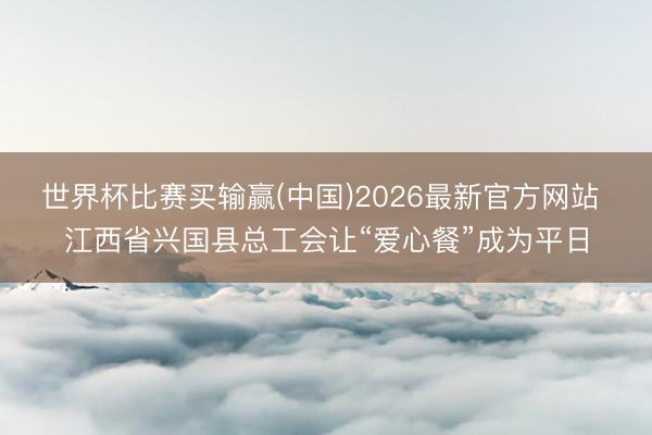 世界杯比赛买输赢(中国)2026最新官方网站 江西省兴国县总工会让“爱心餐”成为平日