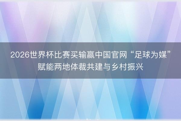 2026世界杯比赛买输赢中国官网 “足球为媒”赋能两地体裁共建与乡村振兴