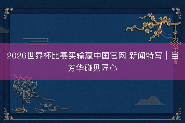 2026世界杯比赛买输赢中国官网 新闻特写｜当芳华碰见匠心