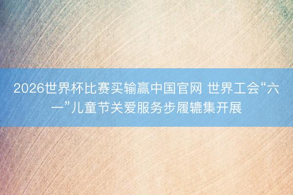 2026世界杯比赛买输赢中国官网 世界工会“六一”儿童节关爱服务步履辘集开展