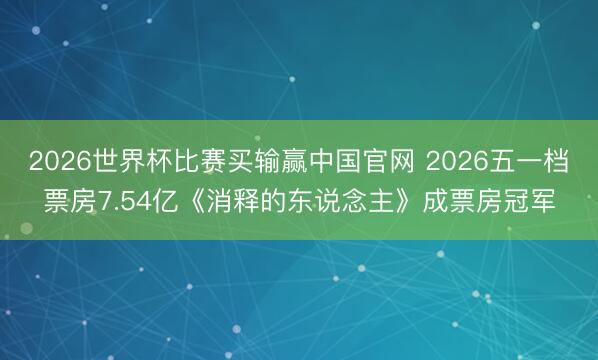 2026世界杯比赛买输赢中国官网 2026五一档票房7.54亿《消释的东说念主》成票房冠军