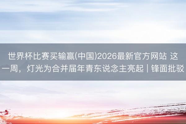 世界杯比赛买输赢(中国)2026最新官方网站 这一周,灯光为合并届年青东说念主亮起 | 锋面批驳