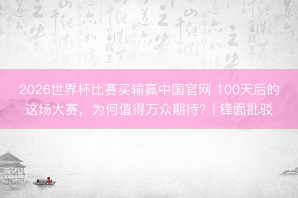 2026世界杯比赛买输赢中国官网 100天后的这场大赛，为何值得万众期待？| 锋面批驳