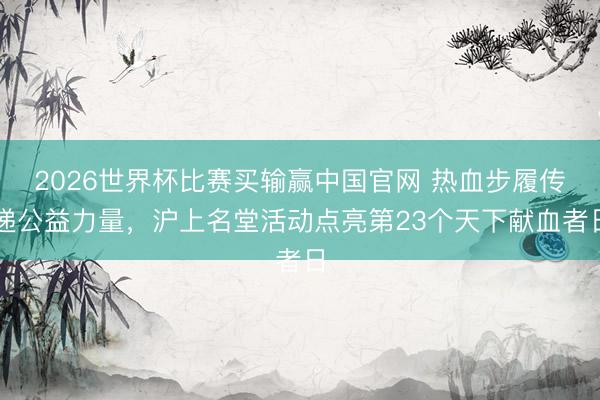 2026世界杯比赛买输赢中国官网 热血步履传递公益力量，沪上名堂活动点亮第23个天下献血者日