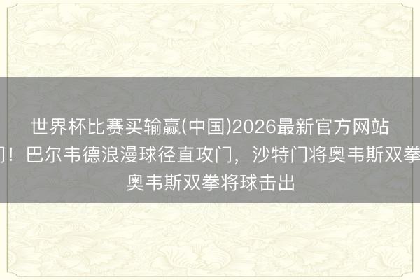 世界杯比赛买输赢(中国)2026最新官方网站 稳守城门！巴尔韦德浪漫球径直攻门，沙特门将奥韦斯双拳将球击出