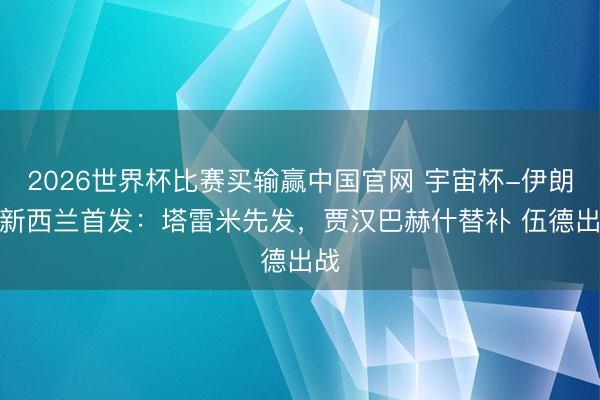 2026世界杯比赛买输赢中国官网 宇宙杯-伊朗vs新西兰首发：塔雷米先发，贾汉巴赫什替补 伍德出战