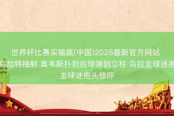 世界杯比赛买输赢(中国)2026最新官方网站 可惜！乌加特抽射 奥韦斯扑到后球弹到立柱 乌拉圭球迷抱头惊呼