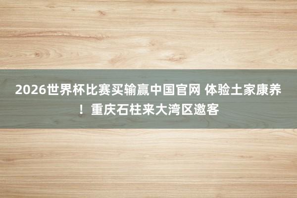 2026世界杯比赛买输赢中国官网 体验土家康养！重庆石柱来大湾区邀客