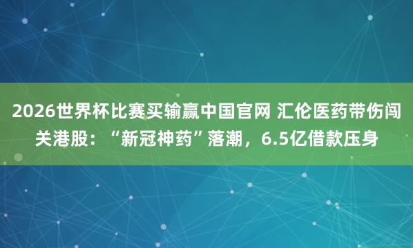 2026世界杯比赛买输赢中国官网 汇伦医药带伤闯关港股:“新冠神药”落潮,6.5亿借款压身