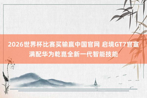 2026世界杯比赛买输赢中国官网 启境GT7官宣满配华为乾崑全新一代智能技能