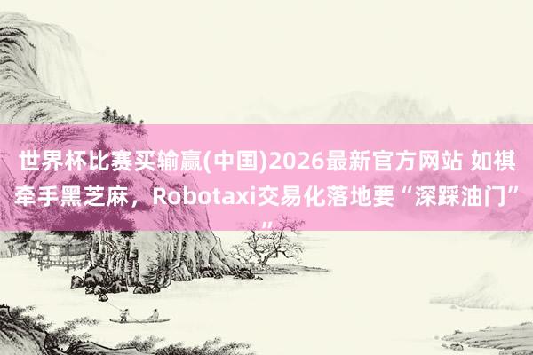 世界杯比赛买输赢(中国)2026最新官方网站 如祺牵手黑芝麻，Robotaxi交易化落地要“深踩油门”