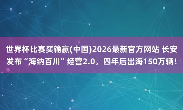 世界杯比赛买输赢(中国)2026最新官方网站 长安发布“海纳百川”经营2.0，四年后出海150万辆！