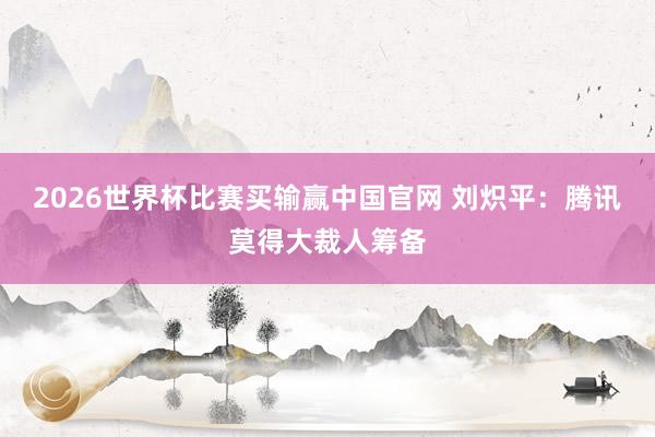2026世界杯比赛买输赢中国官网 刘炽平：腾讯莫得大裁人筹备