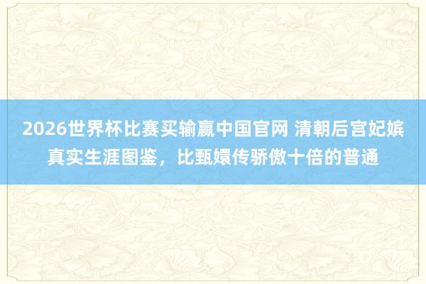 2026世界杯比赛买输赢中国官网 清朝后宫妃嫔真实生涯图鉴，比甄嬛传骄傲十倍的普通