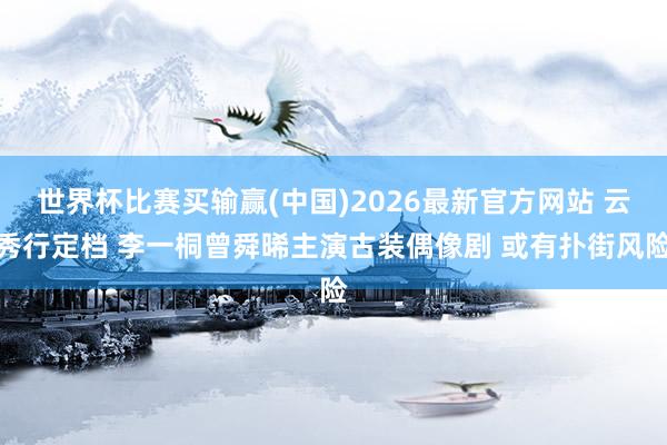 世界杯比赛买输赢(中国)2026最新官方网站 云秀行定档 李一桐曾舜晞主演古装偶像剧 或有扑街风险