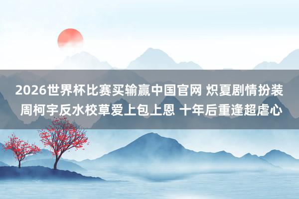 2026世界杯比赛买输赢中国官网 炽夏剧情扮装 周柯宇反水校草爱上包上恩 十年后重逢超虐心