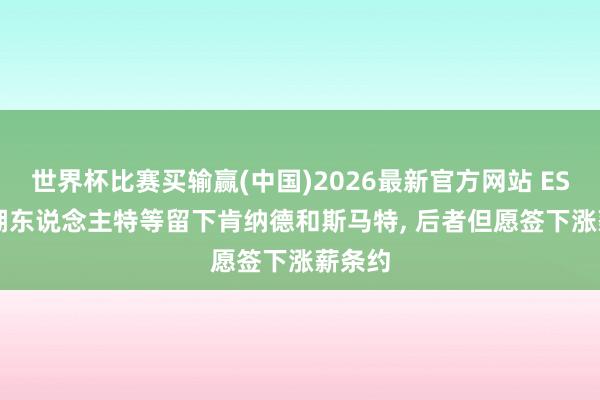 世界杯比赛买输赢(中国)2026最新官方网站 ESPN: 湖东说念主特等留下肯纳德和斯马特， 后者但愿签下涨薪条约