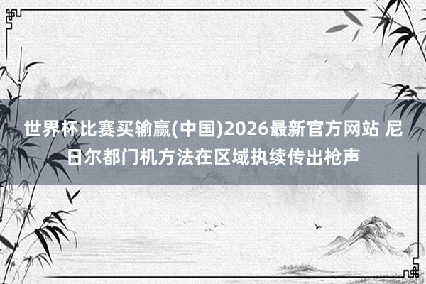 世界杯比赛买输赢(中国)2026最新官方网站 尼日尔都门机方法在区域执续传出枪声