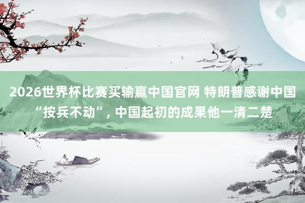2026世界杯比赛买输赢中国官网 特朗普感谢中国“按兵不动”， 中国起初的成果他一清二楚
