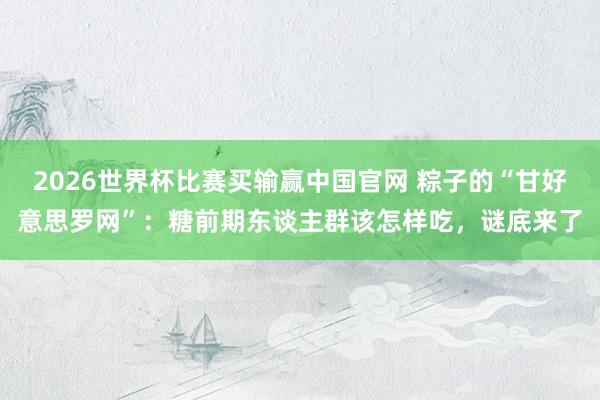 2026世界杯比赛买输赢中国官网 粽子的“甘好意思罗网”：糖前期东谈主群该怎样吃，谜底来了