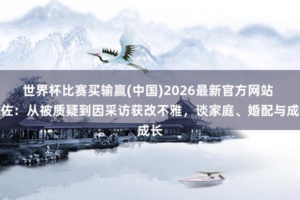 世界杯比赛买输赢(中国)2026最新官方网站 向佐:从被质疑到因采访获改不雅,谈家庭、婚配与成长